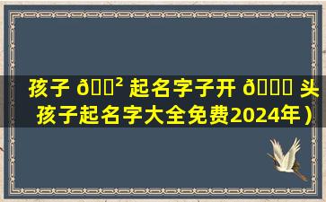 孩子 🌲 起名字子开 🐞 头（孩子起名字大全免费2024年）